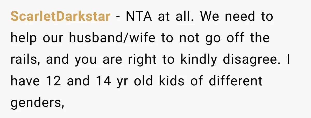 ScarletDarkstar − NTA at all. We need to help our husband/wife to not go off the rails, and you are right to kindly disagree. I have 12 and 14 yr...