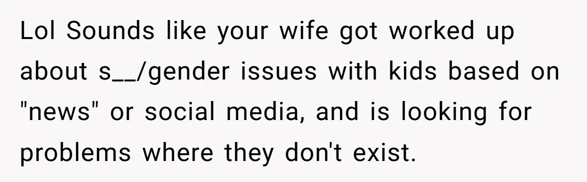 Lol Sounds like your wife got worked up about s__/gender issues with kids based on "news" or social media, and is looking for problems where they don't exist.