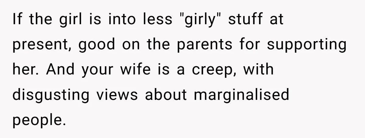 If the girl is into less "girly" stuff at present, good on the parents for supporting her. And your wife is a creep, with disgusting views about marginalised people.