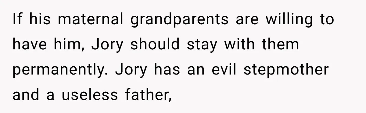 If his maternal grandparents are willing to have him, Jory should stay with them permanently. Jory has an evil stepmother and a useless father,