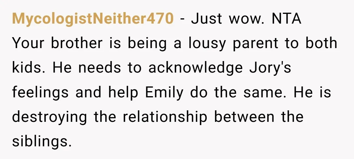 MycologistNeither470 − Just wow. NTA Your brother is being a lousy parent to both kids. He needs to acknowledge Jory's feelings and help Emily do the same. He is destroying...