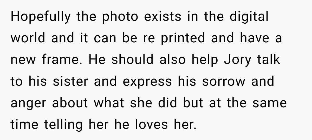 Hopefully the photo exists in the digital world and it can be re printed and have a new frame. He should also help Jory talk to his sister and express...