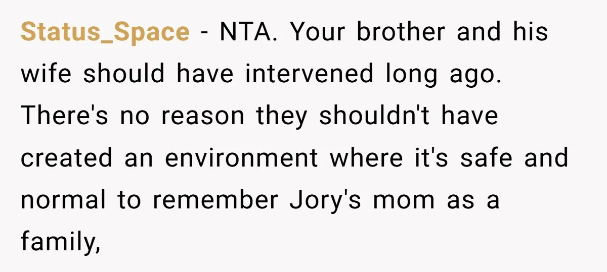 Status_Space − NTA. Your brother and his wife should have intervened long ago. There's no reason they shouldn't have created an environment where it's safe and normal to remember Jory's...