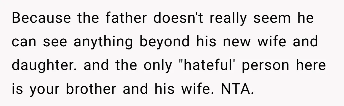 Because the father doesn't really seem he can see anything beyond his new wife and daughter. and the only "hateful' person here is your brother and his wife. NTA.