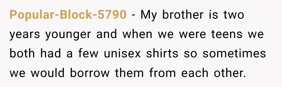 Popular-Block-5790 − My brother is two years younger and when we were teens we both had a few unisex shirts so sometimes we would borrow them from each other.