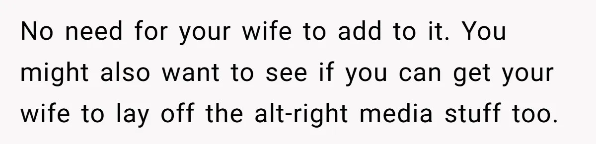 No need for your wife to add to it. You might also want to see if you can get your wife to lay off the alt-right media stuff too.