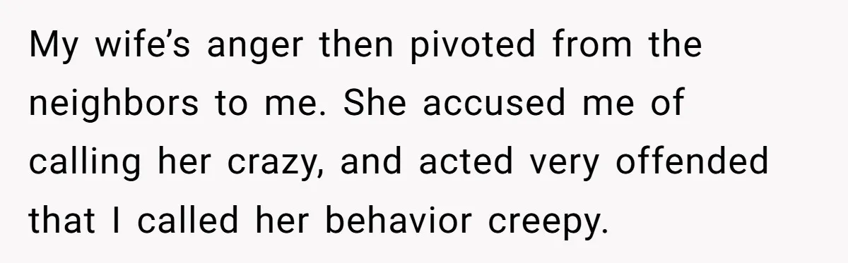 My wife’s anger then pivoted from the neighbors to me. She accused me of calling her crazy, and acted very offended that I called her behavior creepy.