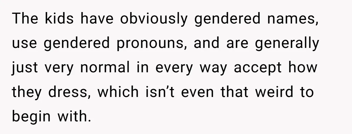 The kids have obviously gendered names, use gendered pronouns, and are generally just very normal in every way accept how they dress, which isn’t even that weird to begin with.