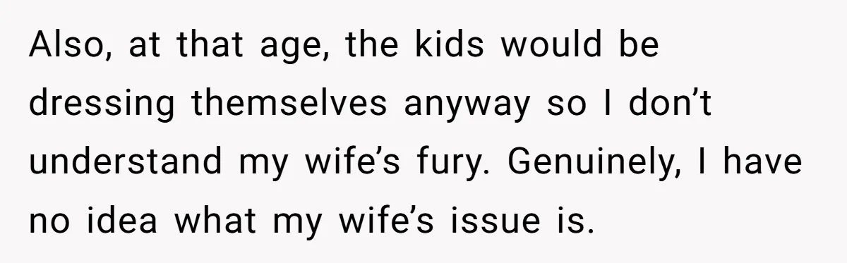Also, at that age, the kids would be dressing themselves anyway so I don’t understand my wife’s fury. Genuinely, I have no idea what my wife’s issue is.