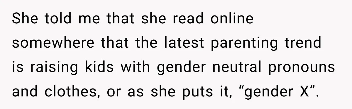 She told me that she read online somewhere that the latest parenting trend is raising kids with gender neutral pronouns and clothes, or as she puts it, “gender X”.