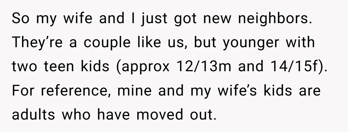 So my wife and I just got new neighbors. They’re a couple like us, but younger with two teen kids (approx 12/13m and 14/15f). For reference, mine and my wife’s...