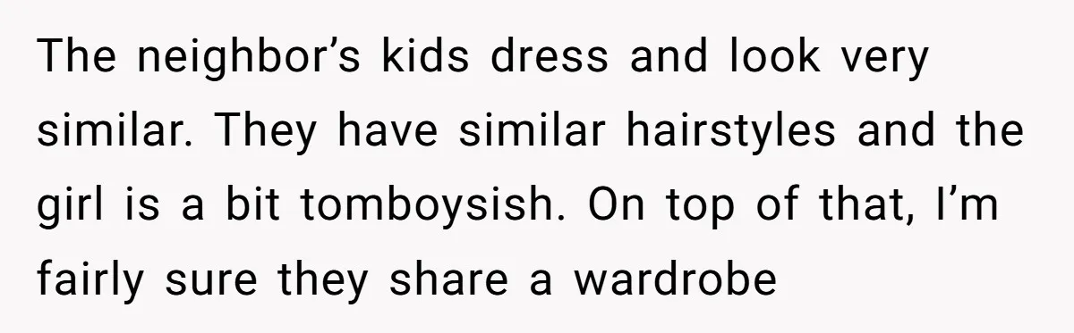 The neighbor’s kids dress and look very similar. They have similar hairstyles and the girl is a bit tomboysish. On top of that, I’m fairly sure they share a wardrobe