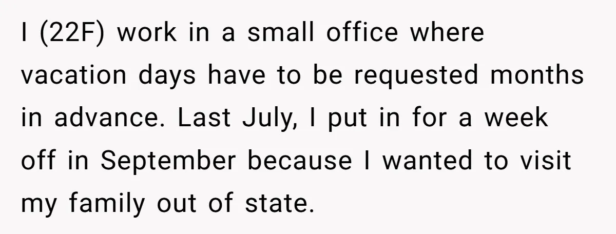 I (22F) work in a small office where vacation days have to be requested months in advance. Last July, I put in for a week off in September because I...