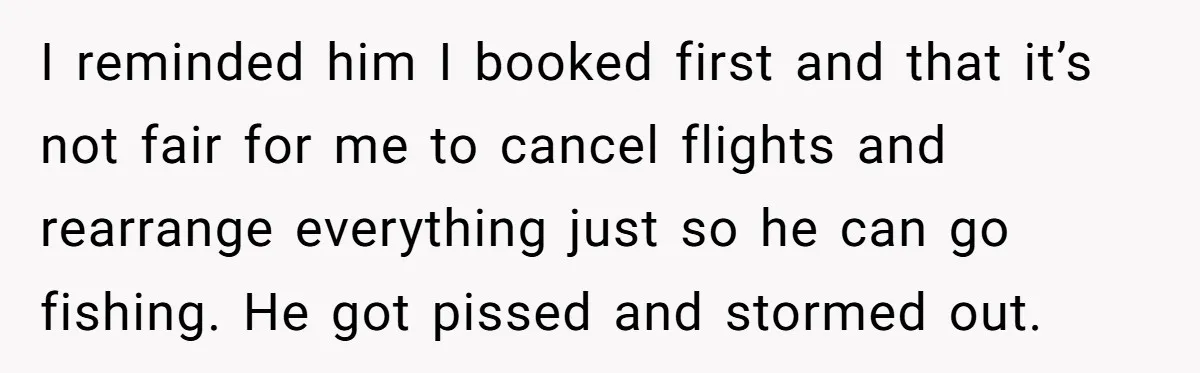I reminded him I booked first and that it’s not fair for me to cancel flights and rearrange everything just so he can go fishing. He got pissed and stormed...