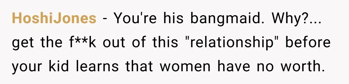 HoshiJones − You're his bangmaid. Why?... get the f**k out of this "relationship" before your kid learns that women have no worth.