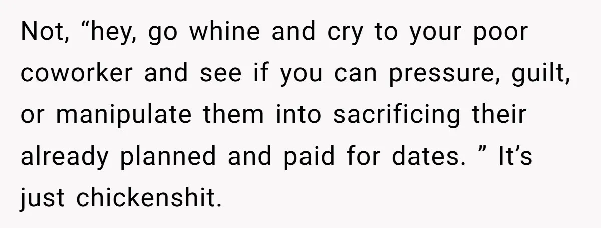 Not, “hey, go whine and cry to your poor coworker and see if you can pressure, guilt, or manipulate them into sacrificing their already planned and paid for dates. ”...