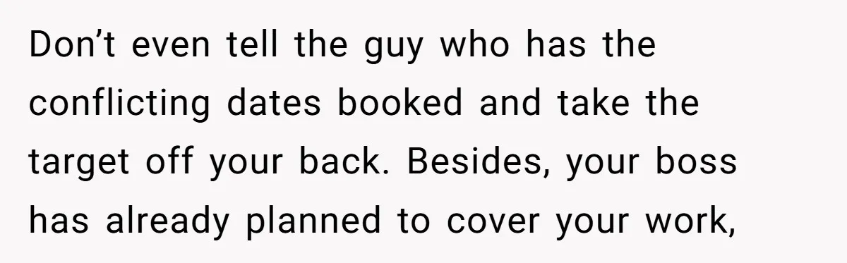 Don’t even tell the guy who has the conflicting dates booked and take the target off your back. Besides, your boss has already planned to cover your work,