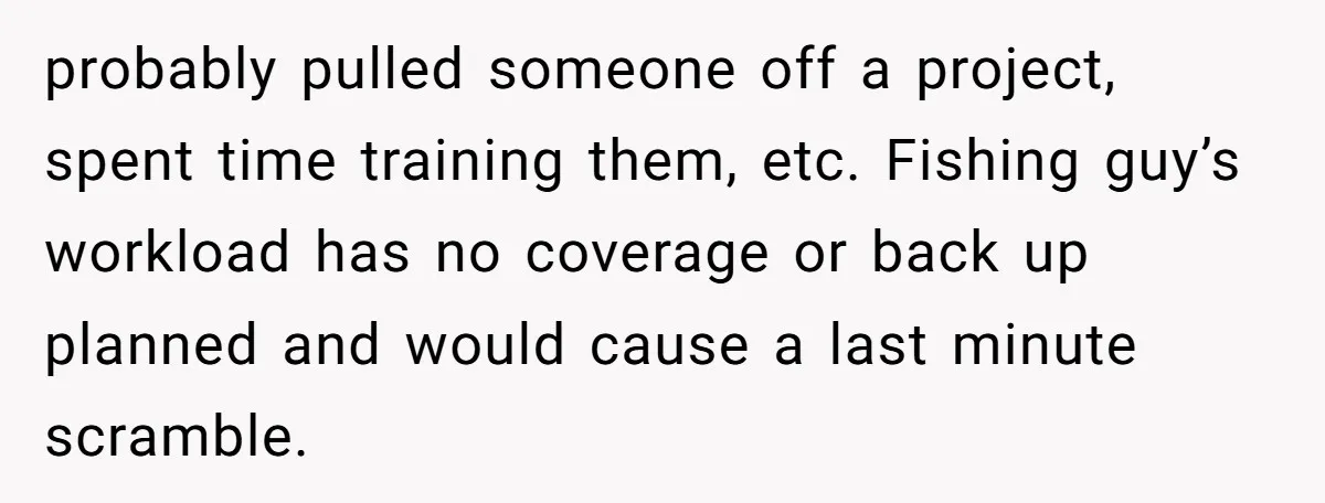 probably pulled someone off a project, spent time training them, etc. Fishing guy’s workload has no coverage or back up planned and would cause a last minute scramble.