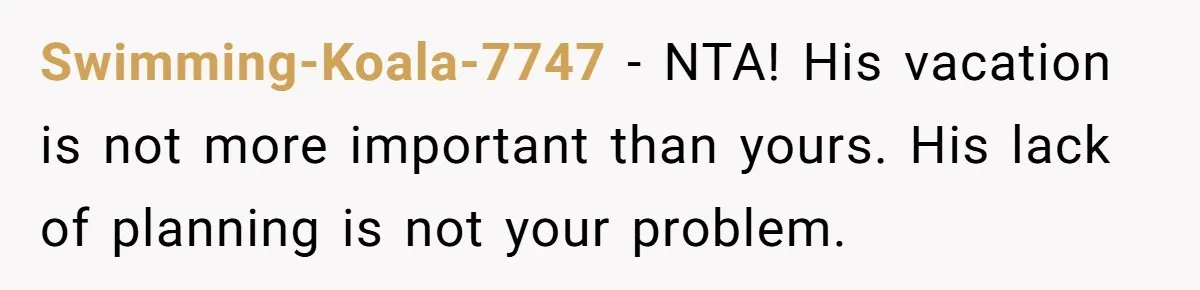 Swimming-Koala-7747 − NTA! His vacation is not more important than yours. His lack of planning is not your problem.