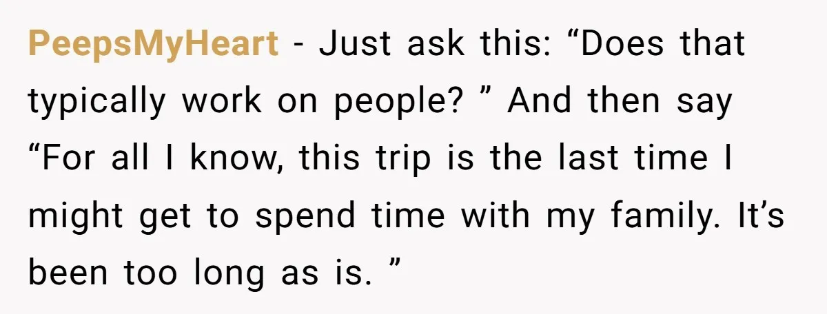 PeepsMyHeart − Just ask this: “Does that typically work on people? ” And then say “For all I know, this trip is the last time I might get to spend...