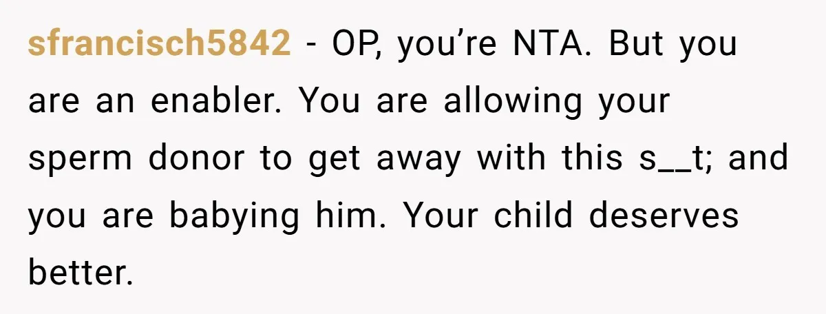 sfrancisch5842 − OP, you’re NTA. But you are an enabler. You are allowing your sperm donor to get away with this s__t; and you are babying him. Your child deserves...