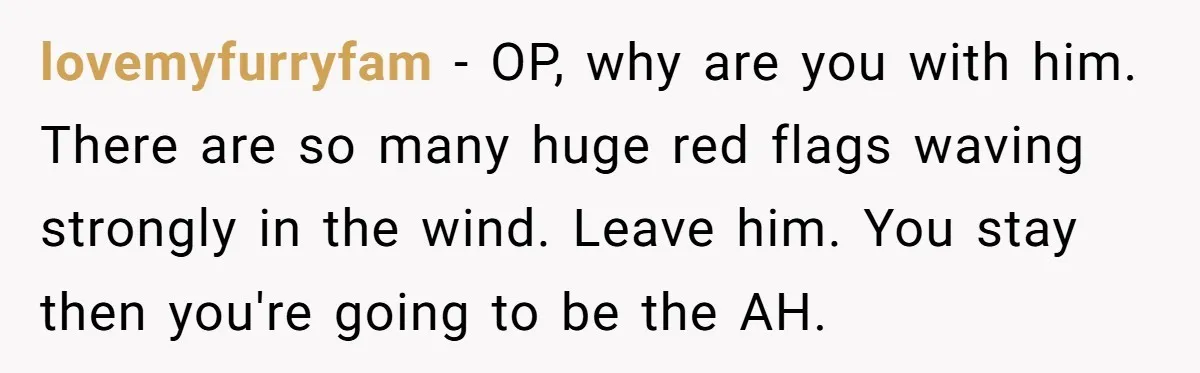 lovemyfurryfam − OP, why are you with him. There are so many huge red flags waving strongly in the wind. Leave him. You stay then you're going to be the...