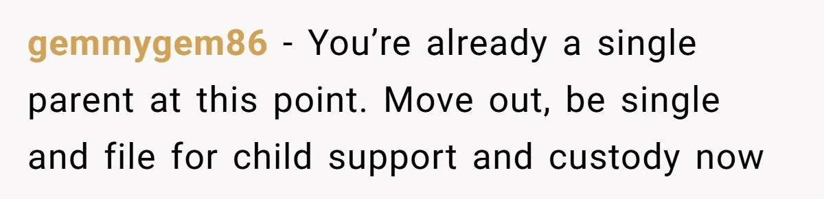 gemmygem86 − You’re already a single parent at this point. Move out, be single and file for child support and custody now