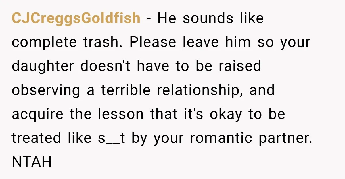 CJCreggsGoldfish − He sounds like complete trash. Please leave him so your daughter doesn't have to be raised observing a terrible relationship, and acquire the lesson that it's okay to...