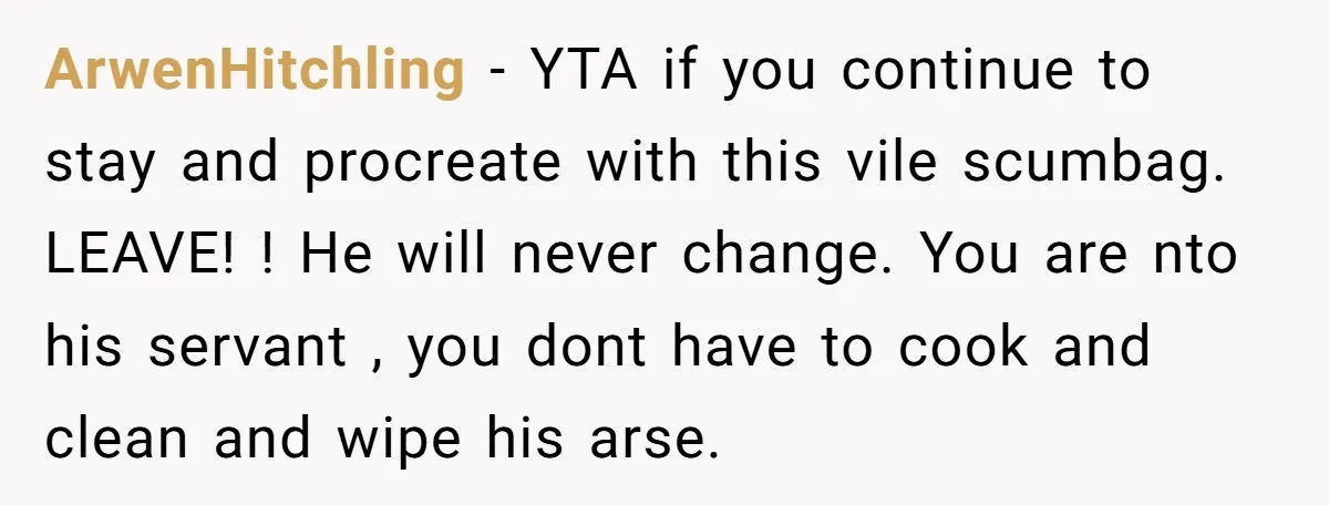 ArwenHitchling − YTA if you continue to stay and procreate with this vile scumbag. LEAVE! ! He will never change. You are nto his servant , you dont have to...