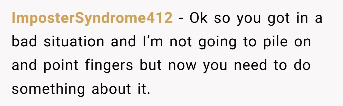 ImposterSyndrome412 − Ok so you got in a bad situation and I’m not going to pile on and point fingers but now you need to do something about it.