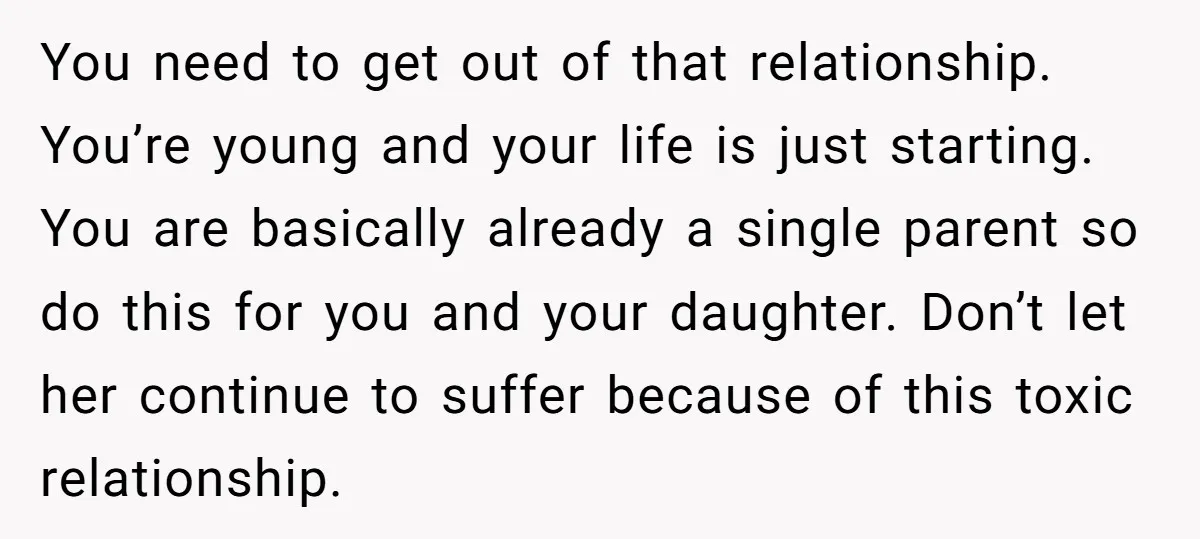 You need to get out of that relationship. You’re young and your life is just starting. You are basically already a single parent so do this for you and your...