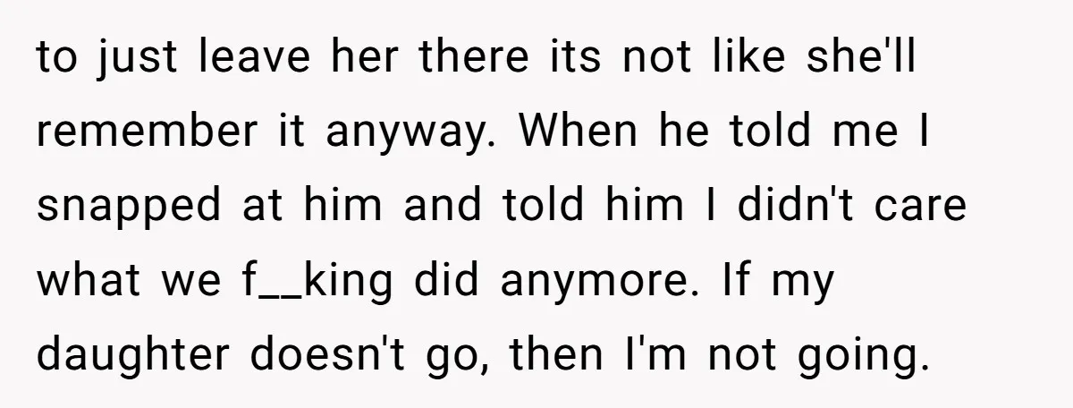 to just leave her there its not like she'll remember it anyway. When he told me I snapped at him and told him I didn't care what we f__king did...