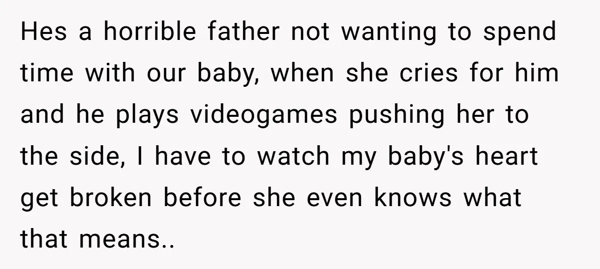 Hes a horrible father not wanting to spend time with our baby, when she cries for him and he plays videogames pushing her to the side, I have to watch...