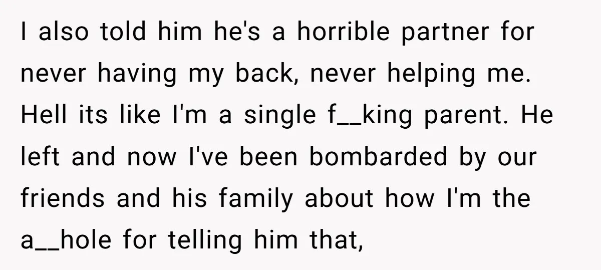 I also told him he's a horrible partner for never having my back, never helping me. Hell its like I'm a single f__king parent. He left and now I've been...