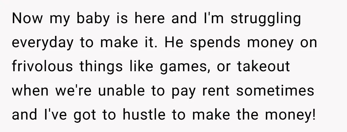 Now my baby is here and I'm struggling everyday to make it. He spends money on frivolous things like games, or takeout when we're unable to pay rent sometimes and...