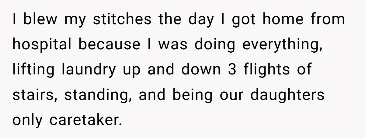 I blew my stitches the day I got home from hospital because I was doing everything, lifting laundry up and down 3 flights of stairs, standing, and being our daughters...