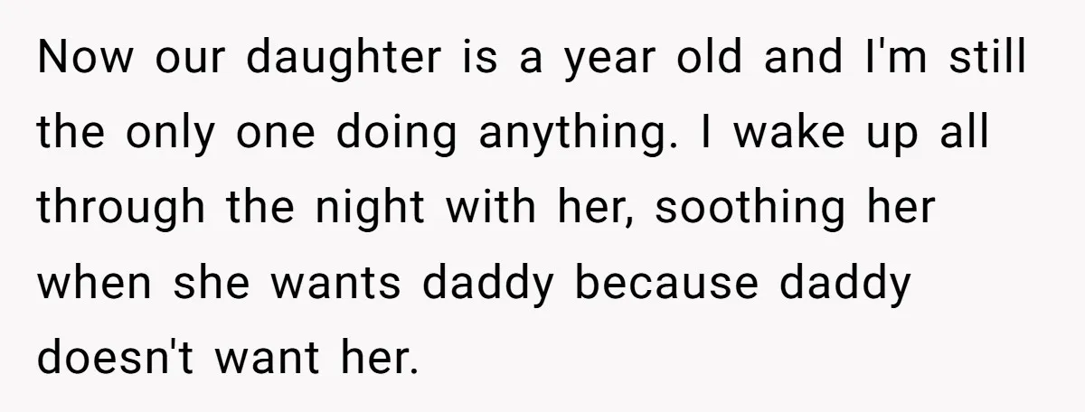 Now our daughter is a year old and I'm still the only one doing anything. I wake up all through the night with her, soothing her when she wants daddy...