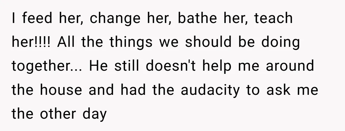 I feed her, change her, bathe her, teach her!!!! All the things we should be doing together... He still doesn't help me around the house and had the audacity to...