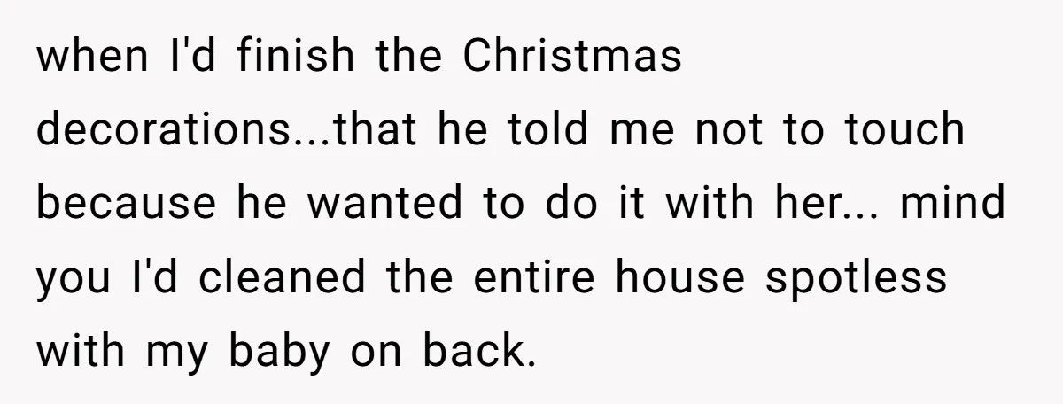 when I'd finish the Christmas decorations...that he told me not to touch because he wanted to do it with her... mind you I'd cleaned the entire house spotless with my...