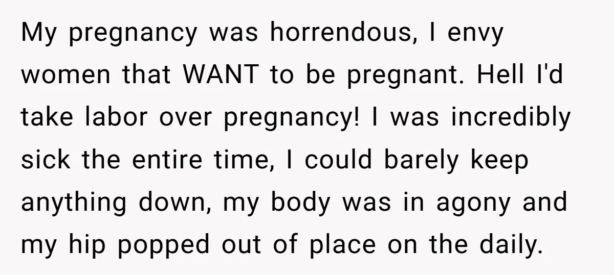 My pregnancy was horrendous, I envy women that WANT to be pregnant. Hell I'd take labor over pregnancy! I was incredibly sick the entire time, I could barely keep anything...