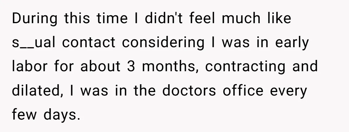 During this time I didn't feel much like s__ual contact considering I was in early labor for about 3 months, contracting and dilated, I was in the doctors office every...