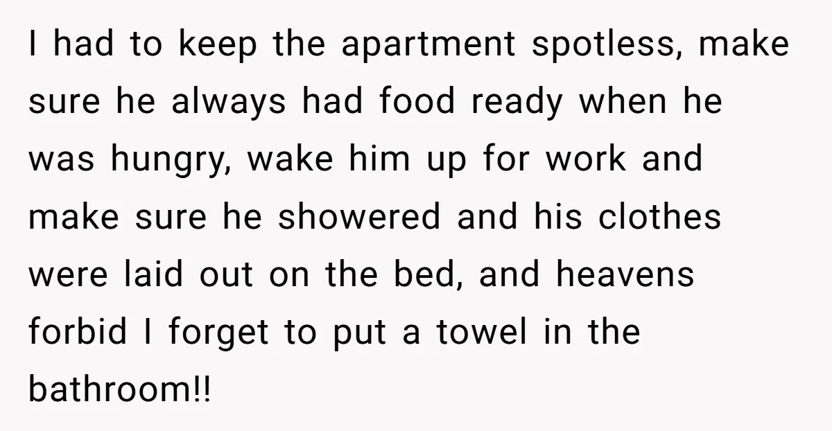I had to keep the apartment spotless, make sure he always had food ready when he was hungry, wake him up for work and make sure he showered and his...