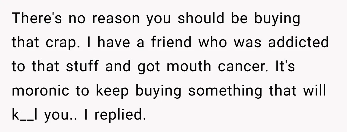There's no reason you should be buying that crap. I have a friend who was addicted to that stuff and got mouth cancer. It's moronic to keep buying something that...