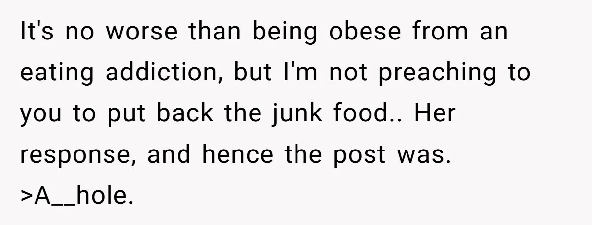 It's no worse than being obese from an eating addiction, but I'm not preaching to you to put back the junk food.. Her response, and hence the post was. >A__hole.