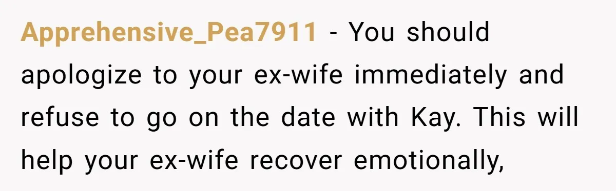 Apprehensive_Pea7911 − You should apologize to your ex-wife immediately and refuse to go on the date with Kay. This will help your ex-wife recover emotionally,