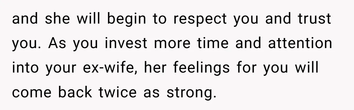 and she will begin to respect you and trust you. As you invest more time and attention into your ex-wife, her feelings for you will come back twice as strong.