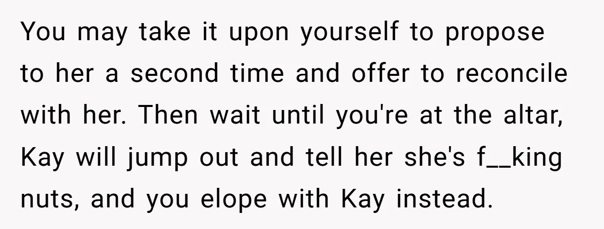 You may take it upon yourself to propose to her a second time and offer to reconcile with her. Then wait until you're at the altar, Kay will jump out...