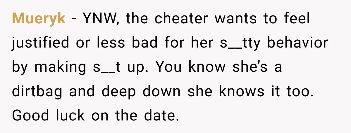 Mueryk − YNW, the cheater wants to feel justified or less bad for her s__tty behavior by making s__t up. You know she’s a dirtbag and deep down she knows...
