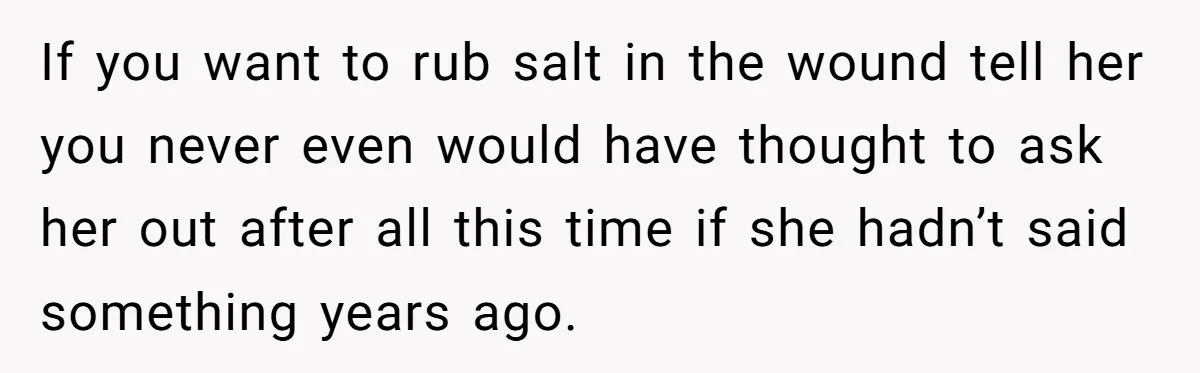 If you want to rub salt in the wound tell her you never even would have thought to ask her out after all this time if she hadn’t said something...