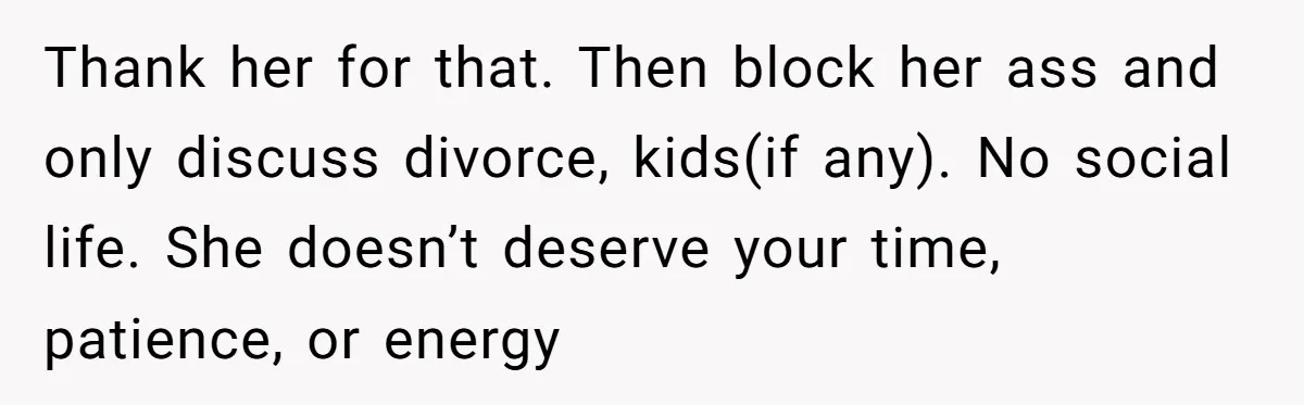 Thank her for that. Then block her ass and only discuss divorce, kids(if any). No social life. She doesn’t deserve your time, patience, or energy